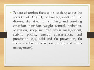 • Patient education focuses on teaching about the
severity of COPD, self-management of the
disease, the effect of smoking and smoking
cessation. nutrition, weight control, hydration,
relaxation, sleep and rest, stress management,
activity pacing, energy conservation, and
prevention (e.g., cold and flu prevention, flu
shots, aerobic exercise, diet, sleep, and stress
management).
 