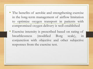• The benefits of aerobic and strengthening exercise
in the long-term management of airflow limitation
to optimize oxygen transport in patients with
compromised oxygen delivery is well established
• Exercise intensity is prescribed based on rating of
breathlessness (modified Borg scale), in
conjunction with objective and other subjective
responses from the exercise test.
 