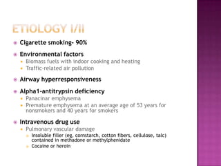    Cigarette smoking- 90%
   Environmental factors
     Biomass fuels with indoor cooking and heating
     Traffic-related air pollution

   Airway hyperresponsiveness
   Alpha1-antitrypsin deficiency
     Panacinar emphysema
     Premature emphysema at an average age of 53 years for
      nonsmokers and 40 years for smokers

   Intravenous drug use
       Pulmonary vascular damage
           Insoluble filler (eg, cornstarch, cotton fibers, cellulose, talc)
            contained in methadone or methylphenidate
           Cocaine or heroin
 