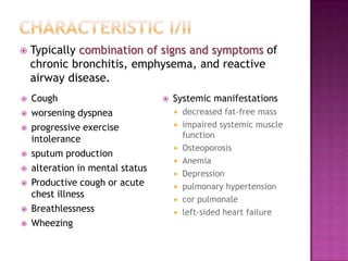    Typically combination of signs and symptoms of
    chronic bronchitis, emphysema, and reactive
    airway disease.
   Cough                            Systemic manifestations
   worsening dyspnea                    decreased fat-free mass
   progressive exercise                 impaired systemic muscle
    intolerance                           function
                                         Osteoporosis
   sputum production
                                         Anemia
   alteration in mental status
                                         Depression
   Productive cough or acute            pulmonary hypertension
    chest illness
                                         cor pulmonale
   Breathlessness                       left-sided heart failure
   Wheezing
 
