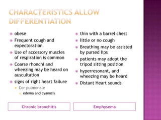    obese                             thin with a barrel chest
   Frequent cough and                little or no cough
    expectoration                     Breathing may be assisted
   Use of accessory muscles           by pursed lips
    of respiration is common          patients may adopt the
   Coarse rhonchi and                 tripod sitting position
    wheezing may be heard on          hyperresonant, and
    auscultation                       wheezing may be heard
   signs of right heart failure      Distant Heart sounds
       Cor pulmonale
           edema and cyanosis


            Chronic bronchitis               Emphysema
 