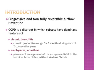  Progressive        and Non fully reversible airflow
    limitation
   COPD is a disorder in which subsets have dominant
    features of

       chronic bronchitis
         chronic productive cough for 3 months during each of
          2 consecutive years
       emphysema, or asthma
         permanent enlargement of the air spaces distal to the
          terminal bronchioles, without obvious fibrosis
 
