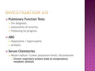    Pulmonary Function Tests
       For diagnosis
       Assessment of severity
       Following its progress

   ABG
       Hypoxemia / hypercapnia
       Acidosis

   Serum Chemistries
       Retain sodium /Lower potassium levels /bicarbonate
           Chronic respiratory acidosis leads to compensatory
            metabolic alkalosis
 