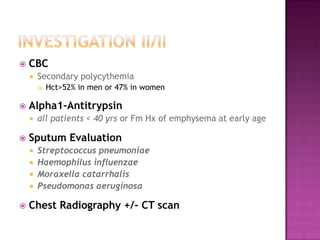    CBC
       Secondary polycythemia
           Hct>52% in men or 47% in women

   Alpha1-Antitrypsin
       all patients < 40 yrs or Fm Hx of emphysema at early age

   Sputum Evaluation
       Streptococcus pneumoniae
       Haemophilus influenzae
       Moraxella catarrhalis
       Pseudomonas aeruginosa

   Chest Radiography +/- CT scan
 