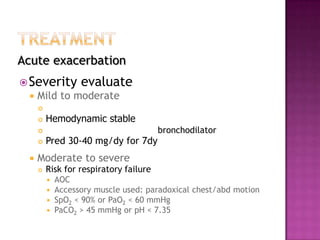 Acute exacerbation
 Severity         evaluate
    Mild to moderate
     
        Hemodynamic stable
                                       bronchodilator
        Pred 30-40 mg/dy for 7dy
    Moderate to severe
        Risk for respiratory failure
            AOC
            Accessory muscle used: paradoxical chest/abd motion
            SpO2 < 90% or PaO2 < 60 mmHg
            PaCO2 > 45 mmHg or pH < 7.35
 