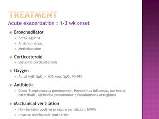Acute exacerbation : 1-3 wk onset
   Bronchodilator
       Beta2-agonist
       Anticholinergic
       Methylxantine

   Corticosteroid
       Systemic corticosteroids

   Oxygen
       All pt with SpO2 < 90% keep SpO2 90-94%

   Antibiotic
       Cover Streptococcus pneumoniae, Hemophilus influenza, Morexella
        catarrhalis, Klebsiella pneumoniae ; Pseudomonas aeruginosa

   Machanical ventilation
       Non-invasive positive pressure ventilation: NIPPV
       Invasive mechanical ventilation
 