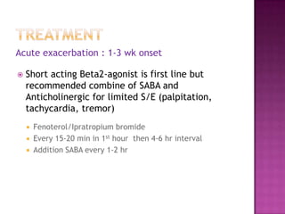 Acute exacerbation : 1-3 wk onset

   Short acting Beta2-agonist is first line but
    recommended combine of SABA and
    Anticholinergic for limited S/E (palpitation,
    tachycardia, tremor)
       Fenoterol/Ipratropium bromide
       Every 15-20 min in 1st hour then 4-6 hr interval
       Addition SABA every 1-2 hr
 