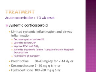 Acute exacerbation : 1-3 wk onset

 Systemic         corticosteroid
     Limited systemic inflammation and airway
      inflammation
         Decrease sputum eosinophil
         Decrease serum CRP
         Improve FEV1 and PaO2
         Minimize treatment failure / Length of stay in Hospital/
          Exacerbation
         No improve of mortality

     Prednisoline   30-40 mg/dy for 7-14 dy or
     Dexamethasone 5- 10 mg q 6 hr or
     Hydrocortisone 100-200 mg q 6 hr
 