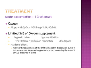 Acute exacerbation : 1-3 wk onset

   Oxygen
       All pt with SpO2 < 90% keep SpO2 90-94%

   Limited S/E of Oxygen supplement
          hypoxic drive           hypoventilation
           ventilation / perfusion mismatch       deadspace
       Haldane effect
           rightward displacement of the CO2-hemoglobin dissociation curve in
            the presence of increased oxygen saturation, increasing the amount
            of CO2 dissolved in blood
 