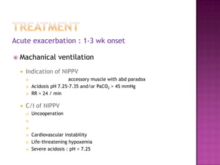 Acute exacerbation : 1-3 wk onset

   Machanical ventilation
       Indication of NIPPV
                            accessory muscle with abd paradox
           Acidosis pH 7.25-7.35 and/or PaCO2 > 45 mmHg
           RR > 24 / min

       C/I of NIPPV
           Uncooperation
        

        

           Cardiovascular instability
           Life-threatening hypoxemia
           Severe acidosis : pH < 7.25
 