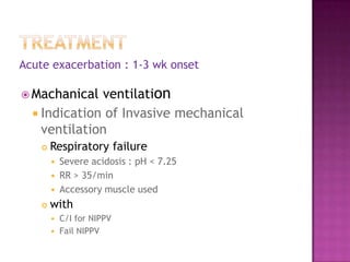 Acute exacerbation : 1-3 wk onset

 Machanical  ventilation
   Indication of Invasive mechanical
    ventilation
       Respiratory failure
           Severe acidosis : pH < 7.25
           RR > 35/min
           Accessory muscle used
       with
         C/I for NIPPV
         Fail NIPPV
 