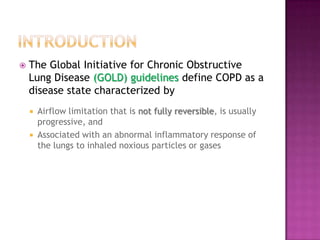    The Global Initiative for Chronic Obstructive
    Lung Disease (GOLD) guidelines define COPD as a
    disease state characterized by
       Airflow limitation that is not fully reversible, is usually
        progressive, and
       Associated with an abnormal inflammatory response of
        the lungs to inhaled noxious particles or gases
 