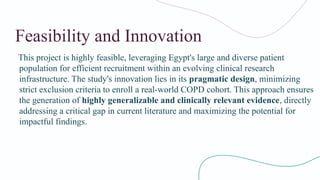 Feasibility and Innovation
This project is highly feasible, leveraging Egypt's large and diverse patient
population for efficient recruitment within an evolving clinical research
infrastructure. The study's innovation lies in its pragmatic design, minimizing
strict exclusion criteria to enroll a real-world COPD cohort. This approach ensures
the generation of highly generalizable and clinically relevant evidence, directly
addressing a critical gap in current literature and maximizing the potential for
impactful findings.
 