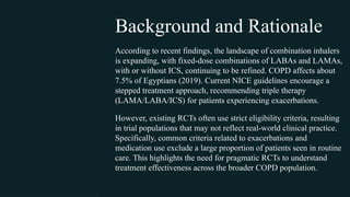 According to recent findings, the landscape of combination inhalers
is expanding, with fixed-dose combinations of LABAs and LAMAs,
with or without ICS, continuing to be refined. COPD affects about
7.5% of Egyptians (2019). Current NICE guidelines encourage a
stepped treatment approach, recommending triple therapy
(LAMA/LABA/ICS) for patients experiencing exacerbations.
However, existing RCTs often use strict eligibility criteria, resulting
in trial populations that may not reflect real-world clinical practice.
Specifically, common criteria related to exacerbations and
medication use exclude a large proportion of patients seen in routine
care. This highlights the need for pragmatic RCTs to understand
treatment effectiveness across the broader COPD population.
Background and Rationale
 
