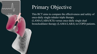 This RCT aims to compare the effectiveness and safety of
once-daily single-inhaler triple therapy
(LAMA/LABA/ICS) versus once-daily single dual
bronchodilator therapy (LAMA/LABA) in COPD patients.
Primary Objective
 