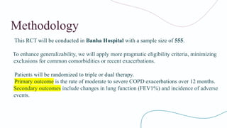Methodology
This RCT will be conducted in Banha Hospital with a sample size of 555.
To enhance generalizability, we will apply more pragmatic eligibility criteria, minimizing
exclusions for common comorbidities or recent exacerbations.
Patients will be randomized to triple or dual therapy.
Primary outcome is the rate of moderate to severe COPD exacerbations over 12 months.
Secondary outcomes include changes in lung function (FEV1​
%) and incidence of adverse
events.
 