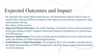 Expected Outcomes and Impact
We anticipate that single-inhaler triple therapy will demonstrate superior effectiveness in
significantly reducing COPD exacerbations and improving lung function compared to dual
bronchodilator therapy.
The impact of this research:
• Improved Patient Outcomes: The study's findings will directly inform clinical guidelines,
potentially leading to better symptom control and reduced exacerbations for a broad range
of COPD patients.
• Resource Optimization: Our results can help optimize healthcare resource allocation and
reduce the burden of COPD-related hospitalizations.
• Contribution to Global Knowledge: This pragmatic RCT will contribute valuable data to
the global understanding of COPD management, especially from a region underrepresented
in current literature.
 