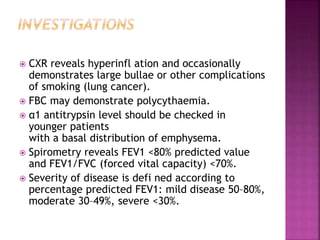  CXR reveals hyperinfl ation and occasionally
demonstrates large bullae or other complications
of smoking (lung cancer).
 FBC may demonstrate polycythaemia.
 α1 antitrypsin level should be checked in
younger patients
with a basal distribution of emphysema.
 Spirometry reveals FEV1 <80% predicted value
and FEV1/FVC (forced vital capacity) <70%.
 Severity of disease is defi ned according to
percentage predicted FEV1: mild disease 50–80%,
moderate 30–49%, severe <30%.
 