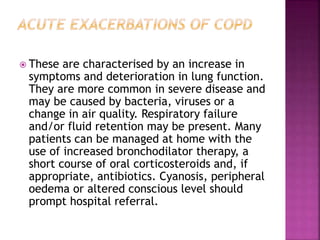  These are characterised by an increase in
symptoms and deterioration in lung function.
They are more common in severe disease and
may be caused by bacteria, viruses or a
change in air quality. Respiratory failure
and/or fluid retention may be present. Many
patients can be managed at home with the
use of increased bronchodilator therapy, a
short course of oral corticosteroids and, if
appropriate, antibiotics. Cyanosis, peripheral
oedema or altered conscious level should
prompt hospital referral.
 