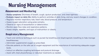 Assess symptoms: Shortness of breath, cough, sputum production, and chest tightness.
Evaluate impact on daily life: Ability to perform activities of daily living, and any recent changes in condition.
Regularly monitor respiratory rate, heart rate, blood pressure, and temperature.
Assess oxygen saturation using pulse oximetry.
Observe for signs of exacerbation or deterioration.
Monitor peak flow rates and respiratory patterns.
Assess weight, appetite, and signs of malnutrition or obesity.
Nursing Management
Assessment and Monitoring
Respiratory Management
Teach and reinforce techniques such as pursed-lip breathing and diaphragmatic breathing to help manage
breathlessness.
Administer supplemental oxygen as prescribed.
Educate patients on the safe use of oxygen equipment and the importance of maintaining adequate oxygen
levels.
Instruct on effective coughing techniques and postural drainage.
Assist with chest physiotherapy or nebulizer treatments as needed.
 