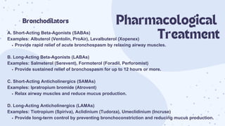 A. Short-Acting Beta-Agonists (SABAs)
Examples: Albuterol (Ventolin, ProAir), Levalbuterol (Xopenex)
Provide rapid relief of acute bronchospasm by relaxing airway muscles.
B. Long-Acting Beta-Agonists (LABAs)
Examples: Salmeterol (Serevent), Formoterol (Foradil, Perforomist)
Provide sustained relief of bronchospasm for up to 12 hours or more.
C. Short-Acting Anticholinergics (SAMAs)
Examples: Ipratropium bromide (Atrovent)
Relax airway muscles and reduce mucus production.
D. Long-Acting Anticholinergics (LAMAs)
Examples: Tiotropium (Spiriva), Aclidinium (Tudorza), Umeclidinium (Incruse)
Provide long-term control by preventing bronchoconstriction and reducing mucus production.
Bronchodilators Pharmacological
Treatment
 