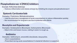 Example: Roflumilast (Daliresp)
Reduces inflammation and relaxes airways by inhibiting the enzyme phosphodiesterase-4
Phosphodiesterase-4 (PDE4) Inhibitors
Systemic Corticosteriods
Examples: Prednisone, Methylprednisolone
Used for short-term management of acute exacerbations to reduce inflammation quickly.
Not recommended for long-term use due to potential side effects.
Mucolytics and Expectorants
Examples: Acetylcysteine (Mucomyst), Carbocysteine (Mucomyst)
Help to thin and loosen mucus, making it easier to cough up.
Antibiotics
Examples: Azithromycin, amoxicillin-clavulanate, doxycycline.
Use in exacerbations
Prescribed during acute exacerbations if a bacterial infection is suspected.
 