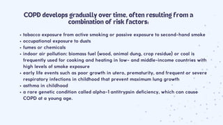 tobacco exposure from active smoking or passive exposure to second-hand smoke
occupational exposure to dusts
fumes or chemicals
indoor air pollution: biomass fuel (wood, animal dung, crop residue) or coal is
frequently used for cooking and heating in low- and middle-income countries with
high levels of smoke exposure
early life events such as poor growth in utero, prematurity, and frequent or severe
respiratory infections in childhood that prevent maximum lung growth
asthma in childhood
a rare genetic condition called alpha-1 antitrypsin deficiency, which can cause
COPD at a young age.
COPD develops gradually over time, often resulting from a
combination of risk factors:
 