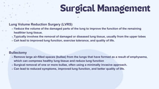 Surgical Management
Lung Volume Reduction Surgery (LVRS)
Reduce the volume of the damaged parts of the lung to improve the function of the remaining
healthier lung tissue.
Typically involves the removal of damaged or diseased lung tissue, usually from the upper lobes
Can lead to improved lung function, exercise tolerance, and quality of life.
Bullectomy
Remove large air-filled spaces (bullae) from the lungs that have formed as a result of emphysema,
which can compress healthy lung tissue and reduce lung function
Surgical removal of one or more bullae, often using a minimally invasive approach.
Can lead to reduced symptoms, improved lung function, and better quality of life.
 