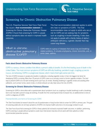 April 2016 Task Force FINAL Recommendation | 1
Understanding Task Force Recommendations
Screening for Chronic Obstructive Pulmonary Disease
The U.S. Preventive Services Task Force (Task Force)
has issued a final recommendation statement on
Screening for Chronic Obstructive Pulmonary Disease
(COPD). It found that screening for COPD in people
without symptoms does not result in improved health
outcomes.
This final recommendation statement applies to adults
who have no symptoms of COPD. This final
recommendation does not apply to adults who are at
risk for COPD and are seeking help for symptoms
such as coughing or trouble breathing. It also does
not apply to people with a family history of alpha-1
antitrypsin deficiency, a genetic disorder that may
cause lung disease.
COPD refers to a group of diseases that cause lung and breathing-
related problems. It includes emphysema, chronic bronchitis, and, in
some cases, asthma.
What is chronic
obstructive pulmonary
disease (COPD)?
Facts about Chronic Obstructive Pulmonary Disease
COPD is a serious, chronic condition that affects a person’s ability to breathe. It is the third leading cause of death in the
United States. The most common symptoms of COPD are difficulty breathing, persistent cough, coughing up excess
mucus, and wheezing. COPD is a progressive disease, which means that it gets worse over time.
The risk of COPD increases in people who breathe in pollutants, including cigarette smoke. In fact, the biggest risk factor for
developing COPD is smoking. More than 70 percent of COPD cases occur among current or former cigarette smokers. The best
way to prevent COPD is to not start smoking and to quit if you do smoke. Avoiding breathing in cigarette smoke and avoiding other
pollutants, such as toxic fumes, wood smoke, or vehicle exhaust can also help reduce the risk of COPD.
Screening for Chronic Obstructive Pulmonary Disease
Screening for COPD is done either with a questionnaire about symptoms (such as coughing or trouble breathing) or with a breathing
test to see how well a person’s lungs are working. If results from the screening test show increased risk, an additional test is done to
confirm a diagnosis of COPD.
Potential Benefits and Harms of Screening for COPD
The Task Force looked at research about the use of questionnaires or lung function tests to screen for COPD in primary care. The goal
of screening adults who do not have symptoms of COPD is to improve health outcomes or to encourage smokers to quit.
The Task Force found that screening for COPD in these patients did not lead to improved health outcomes. In addition, performing
COPD screening in people without symptoms could mean that doctors have less time to work with their patients on other
recommended preventive services.
 