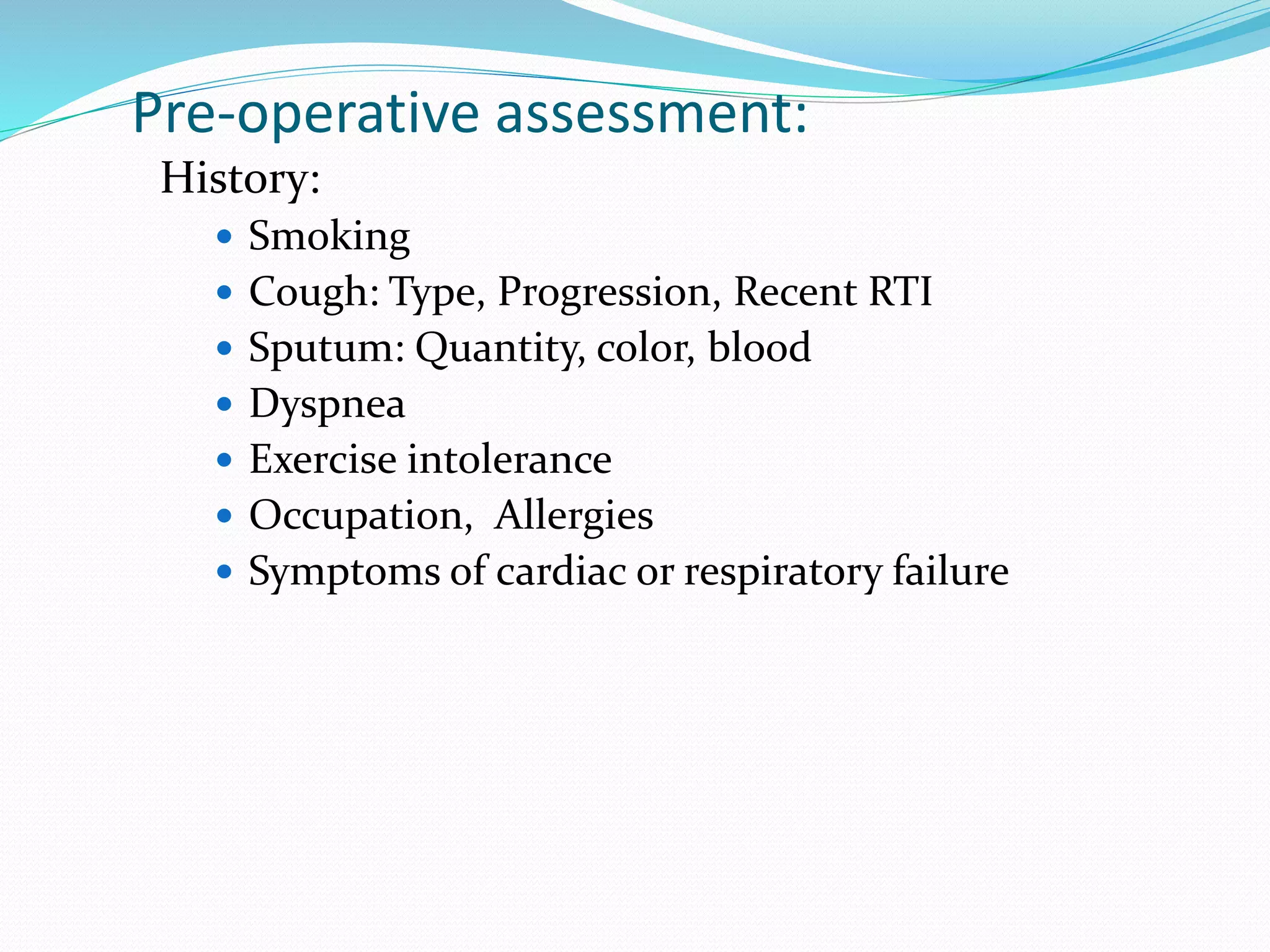 Pre-operative assessment:
History:
 Smoking
 Cough: Type, Progression, Recent RTI
 Sputum: Quantity, color, blood
 Dyspnea
 Exercise intolerance
 Occupation, Allergies
 Symptoms of cardiac or respiratory failure
 