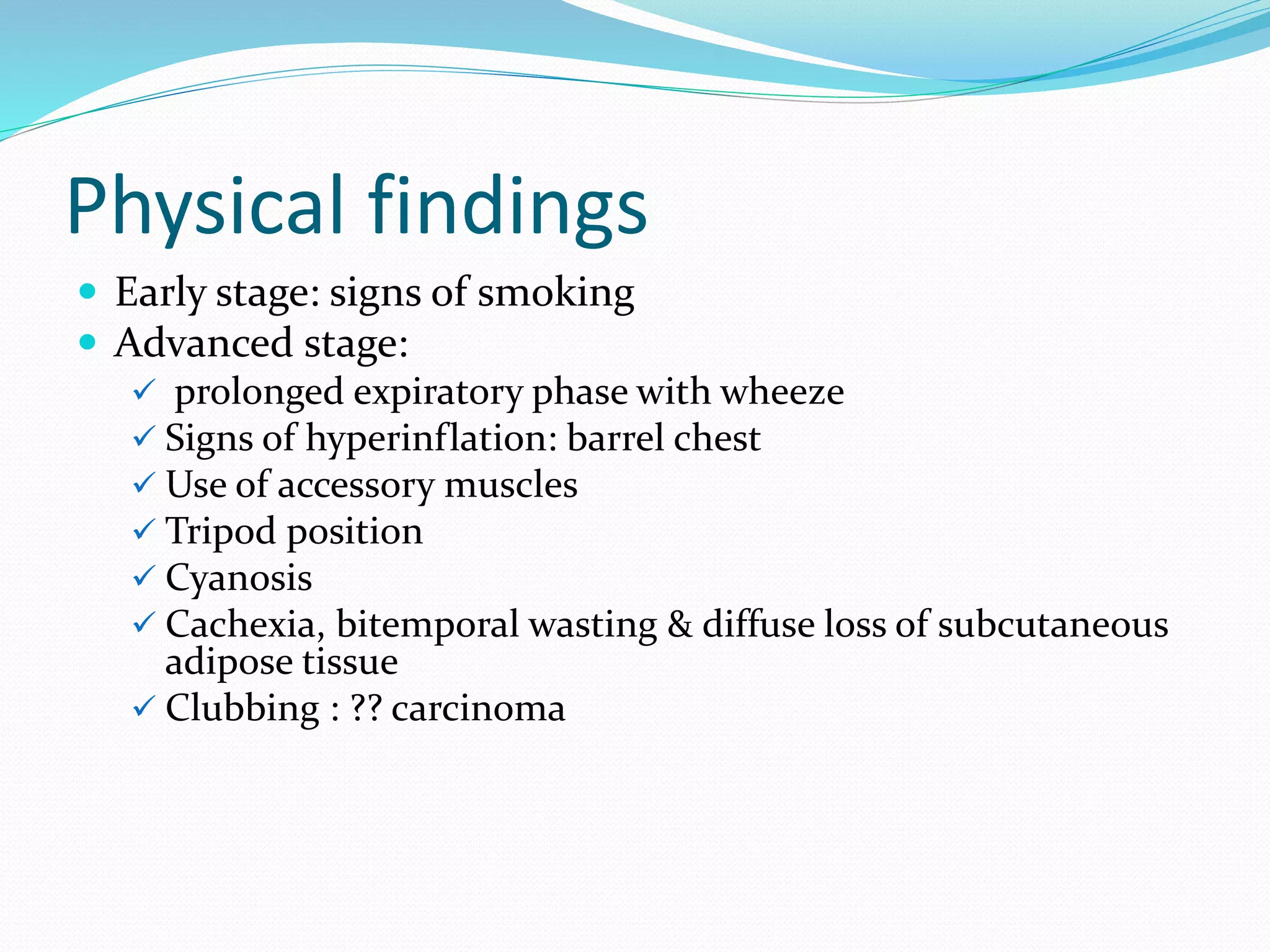 Physical findings
 Early stage: signs of smoking
 Advanced stage:
 prolonged expiratory phase with wheeze
 Signs of hyperinflation: barrel chest
 Use of accessory muscles
 Tripod position
 Cyanosis
 Cachexia, bitemporal wasting & diffuse loss of subcutaneous
adipose tissue
 Clubbing : ?? carcinoma
 