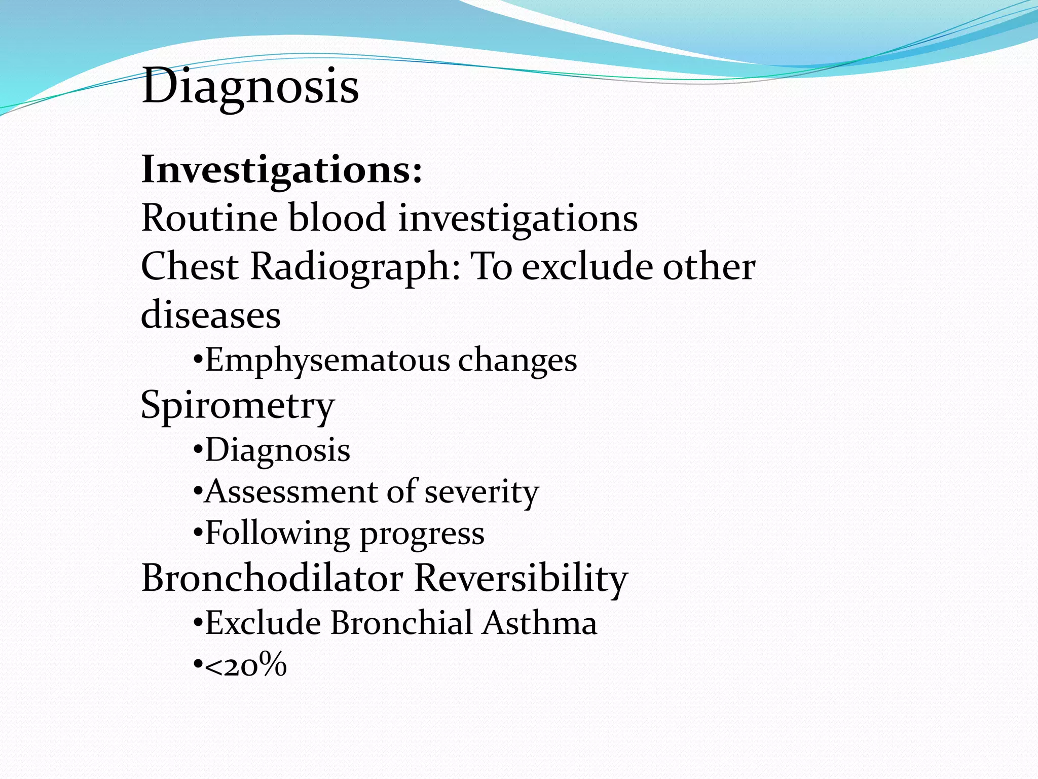 Investigations:
Routine blood investigations
Chest Radiograph: To exclude other
diseases
•Emphysematous changes
Spirometry
•Diagnosis
•Assessment of severity
•Following progress
Bronchodilator Reversibility
•Exclude Bronchial Asthma
•<20%
Diagnosis
 