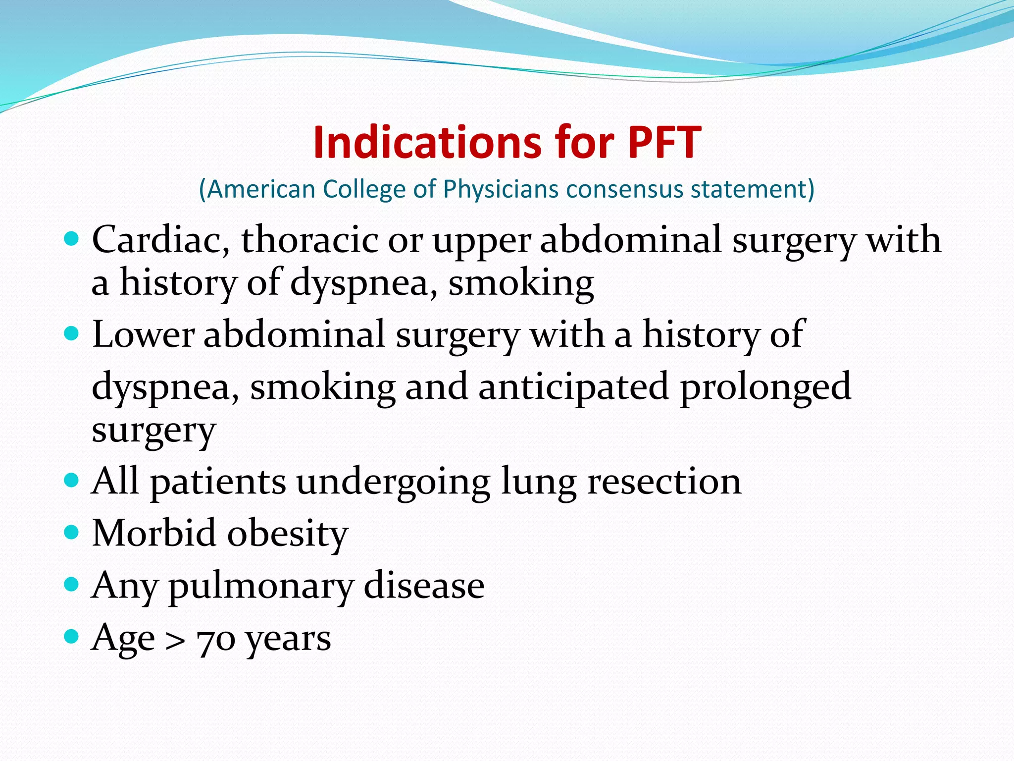 Indications for PFT
(American College of Physicians consensus statement)
 Cardiac, thoracic or upper abdominal surgery with
a history of dyspnea, smoking
 Lower abdominal surgery with a history of
dyspnea, smoking and anticipated prolonged
surgery
 All patients undergoing lung resection
 Morbid obesity
 Any pulmonary disease
 Age > 70 years
 