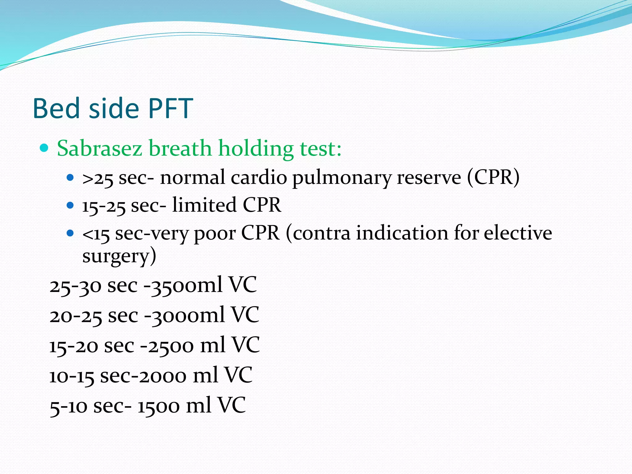 Bed side PFT
 Sabrasez breath holding test:
 >25 sec- normal cardio pulmonary reserve (CPR)
 15-25 sec- limited CPR
 <15 sec-very poor CPR (contra indication for elective
surgery)
25-30 sec -3500ml VC
20-25 sec -3000ml VC
15-20 sec -2500 ml VC
10-15 sec-2000 ml VC
5-10 sec- 1500 ml VC
 