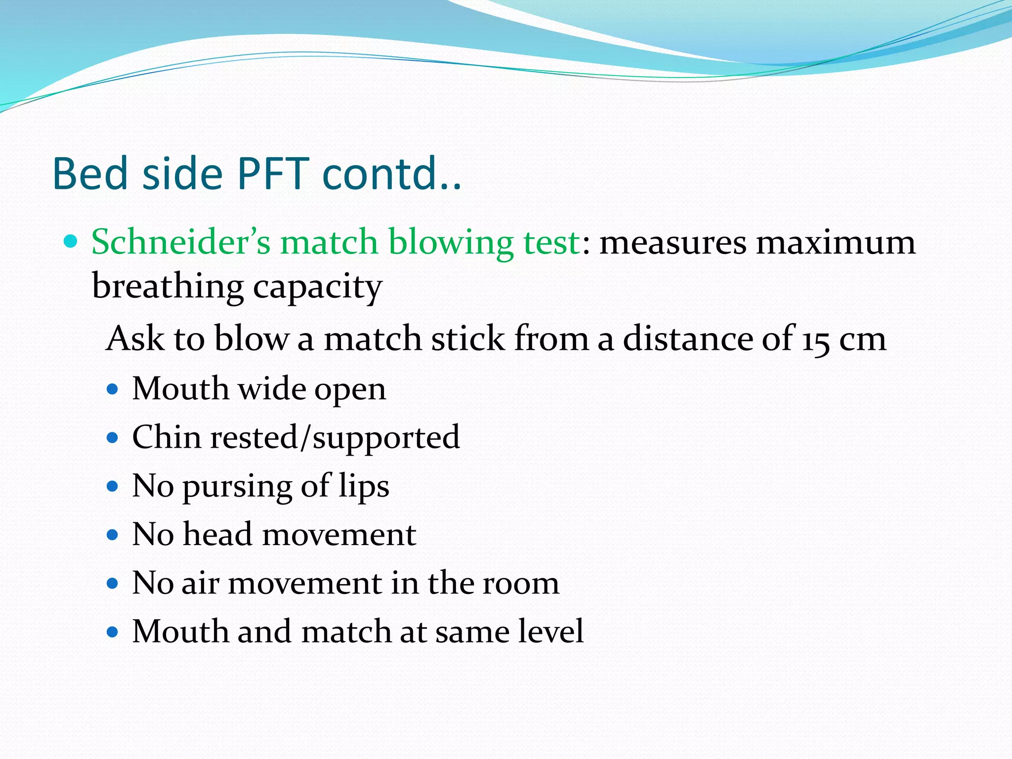 Bed side PFT contd..
 Schneider’s match blowing test: measures maximum
breathing capacity
Ask to blow a match stick from a distance of 15 cm
 Mouth wide open
 Chin rested/supported
 No pursing of lips
 No head movement
 No air movement in the room
 Mouth and match at same level
 