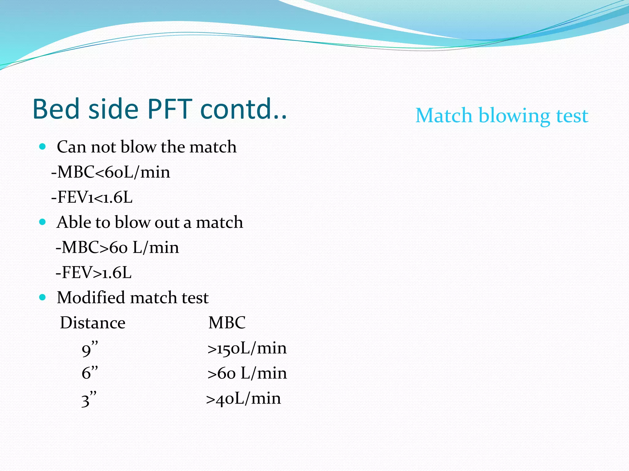 Bed side PFT contd..
 Can not blow the match
-MBC<60L/min
-FEV1<1.6L
 Able to blow out a match
-MBC>60 L/min
-FEV>1.6L
 Modified match test
Distance MBC
9’’ >150L/min
6’’ >60 L/min
3’’ >40L/min
Match blowing test
 