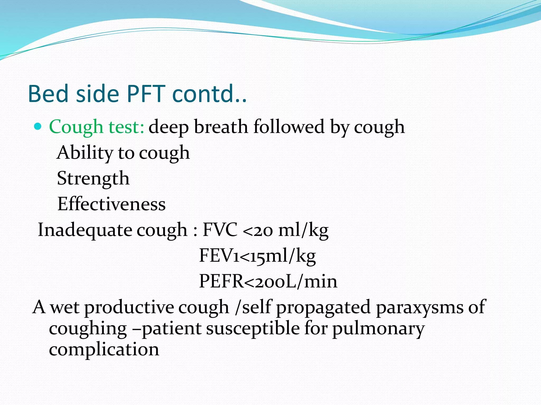 Bed side PFT contd..
 Cough test: deep breath followed by cough
Ability to cough
Strength
Effectiveness
Inadequate cough : FVC <20 ml/kg
FEV1<15ml/kg
PEFR<200L/min
A wet productive cough /self propagated paraxysms of
coughing –patient susceptible for pulmonary
complication
 