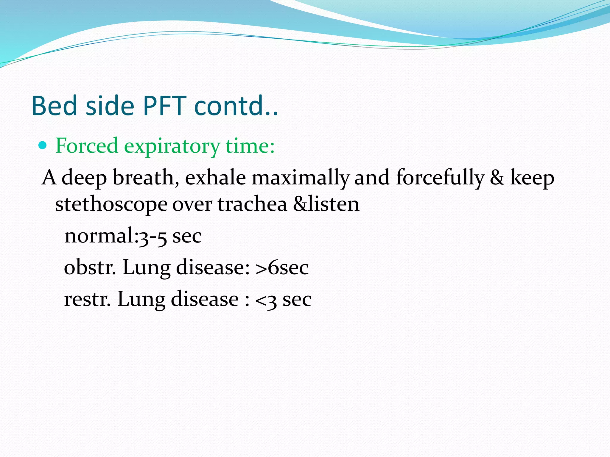 Bed side PFT contd..
 Forced expiratory time:
A deep breath, exhale maximally and forcefully & keep
stethoscope over trachea &listen
normal:3-5 sec
obstr. Lung disease: >6sec
restr. Lung disease : <3 sec
 