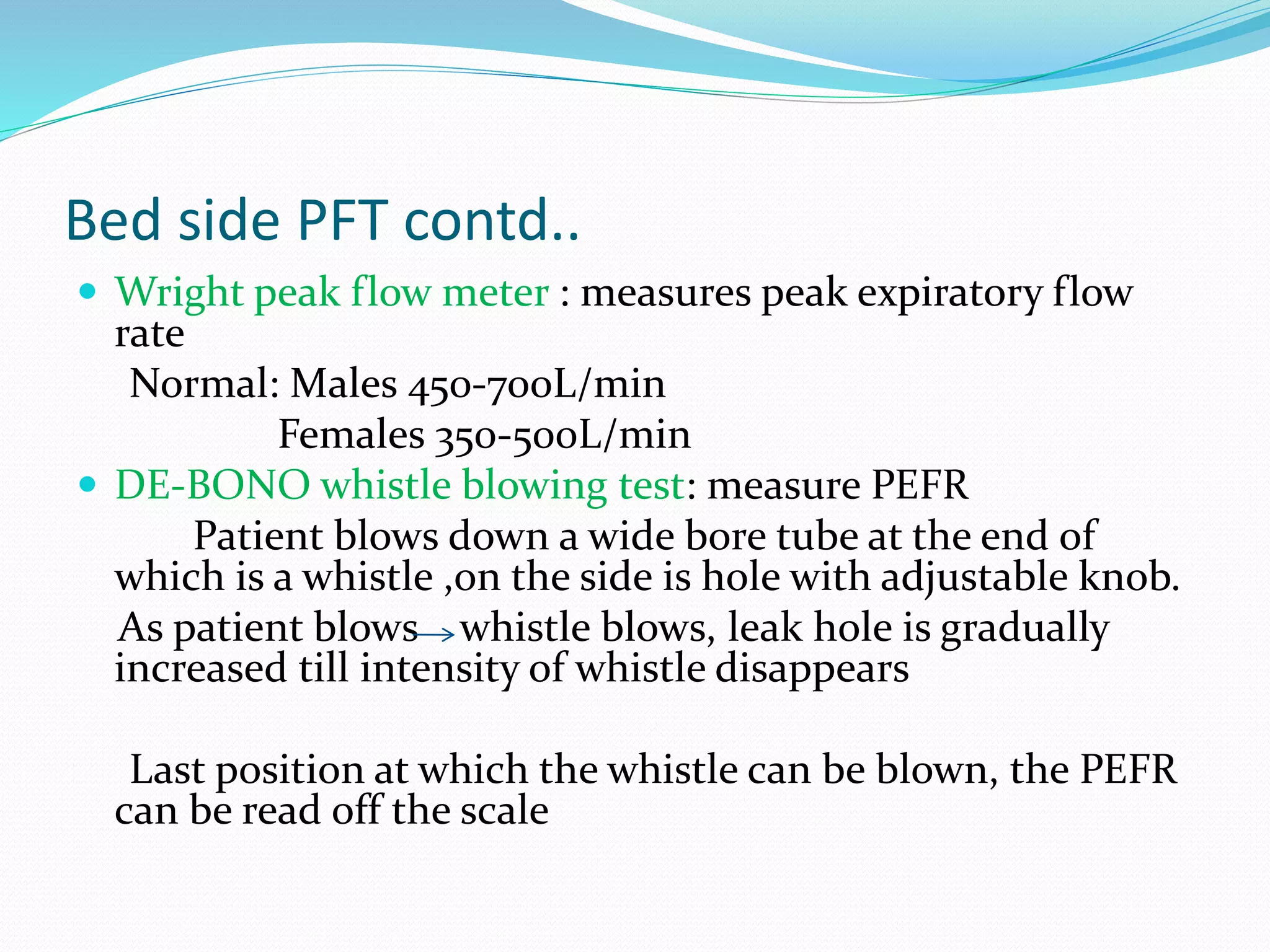 Bed side PFT contd..
 Wright peak flow meter : measures peak expiratory flow
rate
Normal: Males 450-700L/min
Females 350-500L/min
 DE-BONO whistle blowing test: measure PEFR
Patient blows down a wide bore tube at the end of
which is a whistle ,on the side is hole with adjustable knob.
As patient blows whistle blows, leak hole is gradually
increased till intensity of whistle disappears
Last position at which the whistle can be blown, the PEFR
can be read off the scale
 