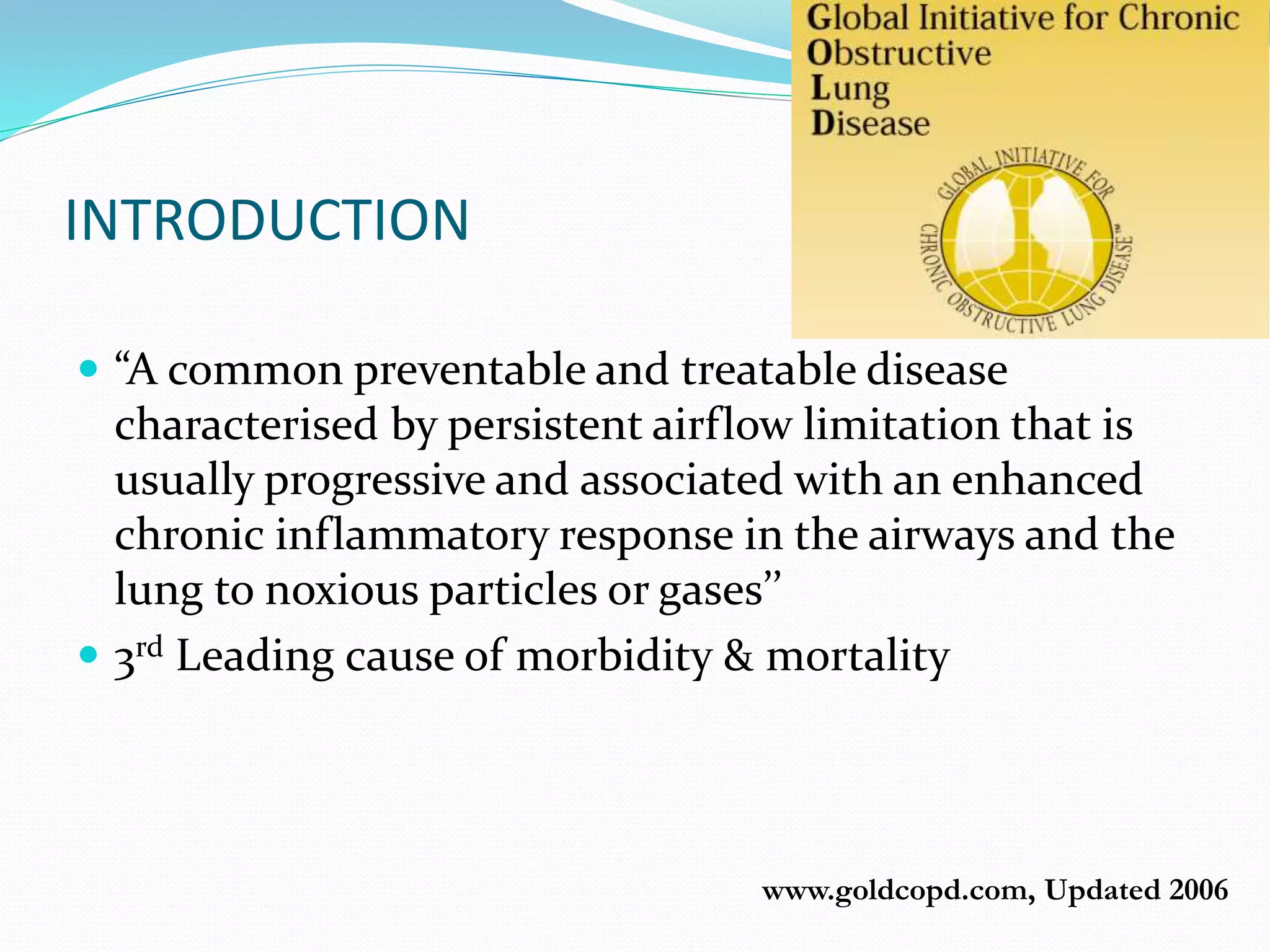 www.goldcopd.com, Updated 2006
INTRODUCTION
 “A common preventable and treatable disease
characterised by persistent airflow limitation that is
usually progressive and associated with an enhanced
chronic inflammatory response in the airways and the
lung to noxious particles or gases’’
 3rd Leading cause of morbidity & mortality
 