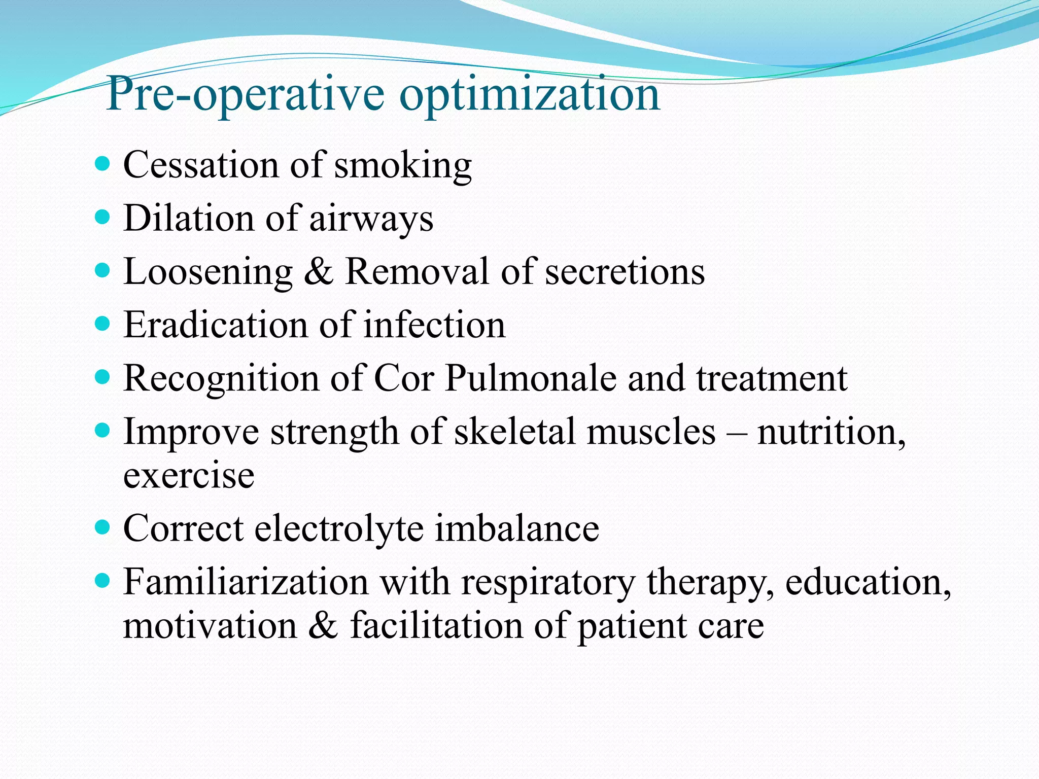 Pre-operative optimization
 Cessation of smoking
 Dilation of airways
 Loosening & Removal of secretions
 Eradication of infection
 Recognition of Cor Pulmonale and treatment
 Improve strength of skeletal muscles – nutrition,
exercise
 Correct electrolyte imbalance
 Familiarization with respiratory therapy, education,
motivation & facilitation of patient care
 