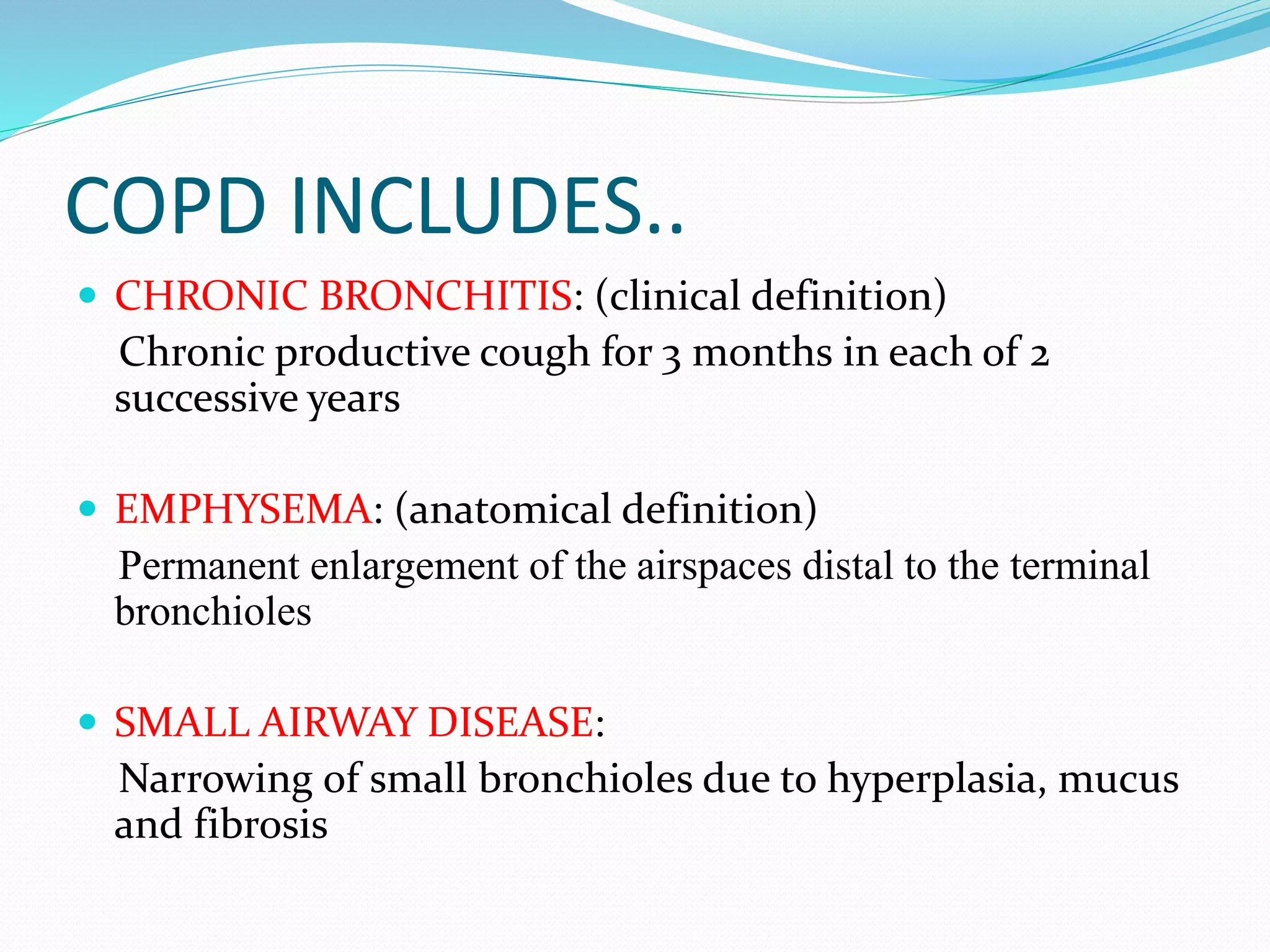 COPD INCLUDES..
 CHRONIC BRONCHITIS: (clinical definition)
Chronic productive cough for 3 months in each of 2
successive years
 EMPHYSEMA: (anatomical definition)
Permanent enlargement of the airspaces distal to the terminal
bronchioles
 SMALL AIRWAY DISEASE:
Narrowing of small bronchioles due to hyperplasia, mucus
and fibrosis
 