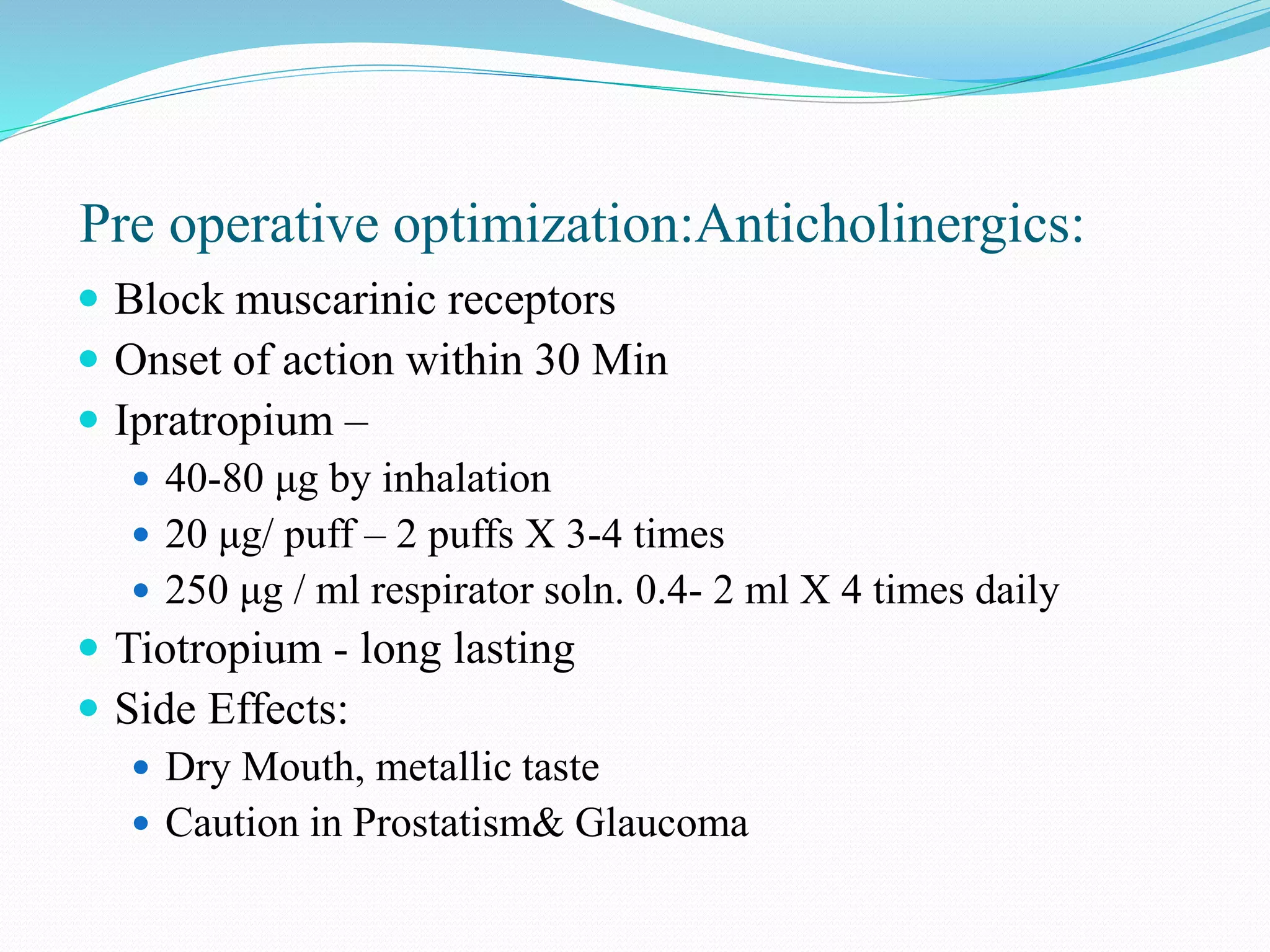 Pre operative optimization:Anticholinergics:
 Block muscarinic receptors
 Onset of action within 30 Min
 Ipratropium –
 40-80 μg by inhalation
 20 μg/ puff – 2 puffs X 3-4 times
 250 μg / ml respirator soln. 0.4- 2 ml X 4 times daily
 Tiotropium - long lasting
 Side Effects:
 Dry Mouth, metallic taste
 Caution in Prostatism& Glaucoma
 