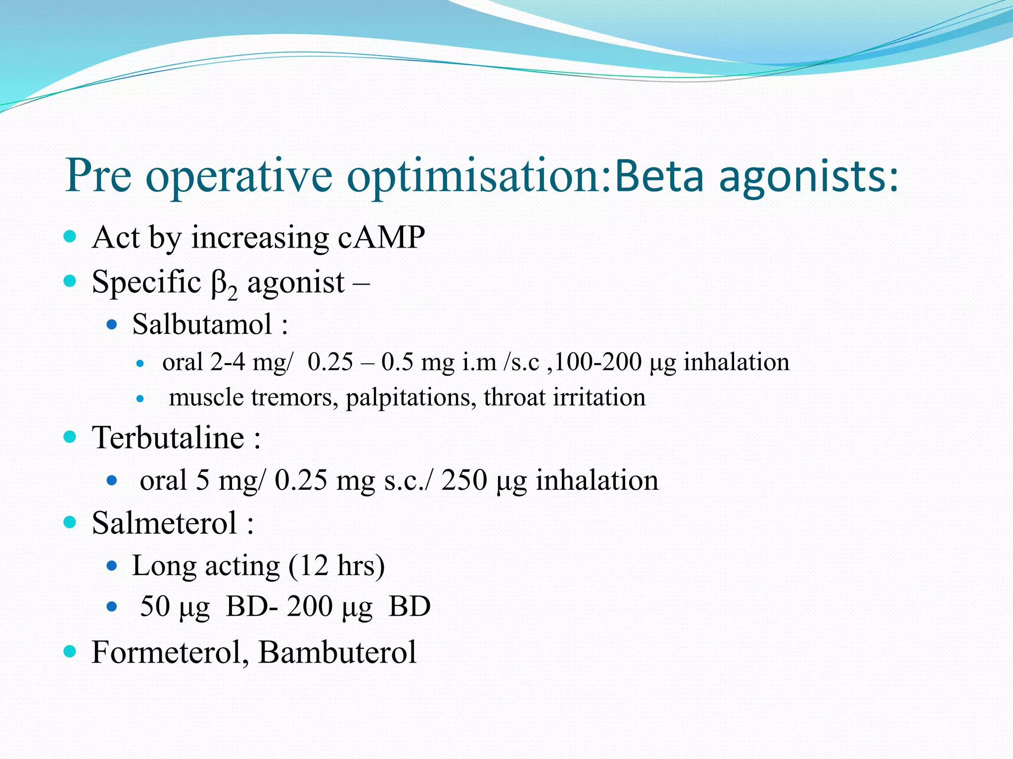 Pre operative optimisation:Beta agonists:
 Act by increasing cAMP
 Specific β2 agonist –
 Salbutamol :
 oral 2-4 mg/ 0.25 – 0.5 mg i.m /s.c ,100-200 μg inhalation
 muscle tremors, palpitations, throat irritation
 Terbutaline :
 oral 5 mg/ 0.25 mg s.c./ 250 μg inhalation
 Salmeterol :
 Long acting (12 hrs)
 50 μg BD- 200 μg BD
 Formeterol, Bambuterol
 