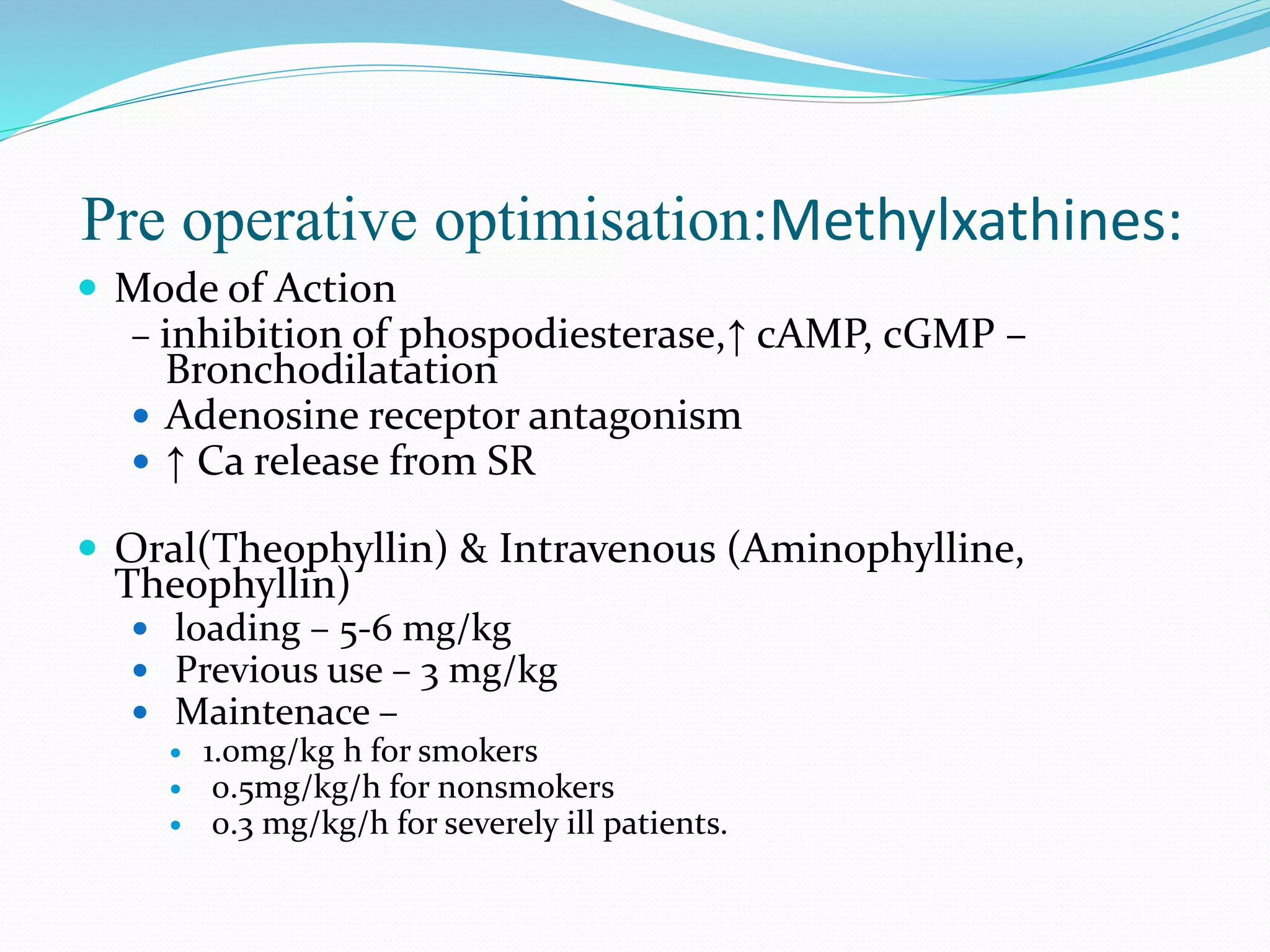 Pre operative optimisation:Methylxathines:
 Mode of Action
– inhibition of phospodiesterase,↑ cAMP, cGMP –
Bronchodilatation
 Adenosine receptor antagonism
 ↑ Ca release from SR
 Oral(Theophyllin) & Intravenous (Aminophylline,
Theophyllin)
 loading – 5-6 mg/kg
 Previous use – 3 mg/kg
 Maintenace –
 1.0mg/kg h for smokers
 0.5mg/kg/h for nonsmokers
 0.3 mg/kg/h for severely ill patients.
 