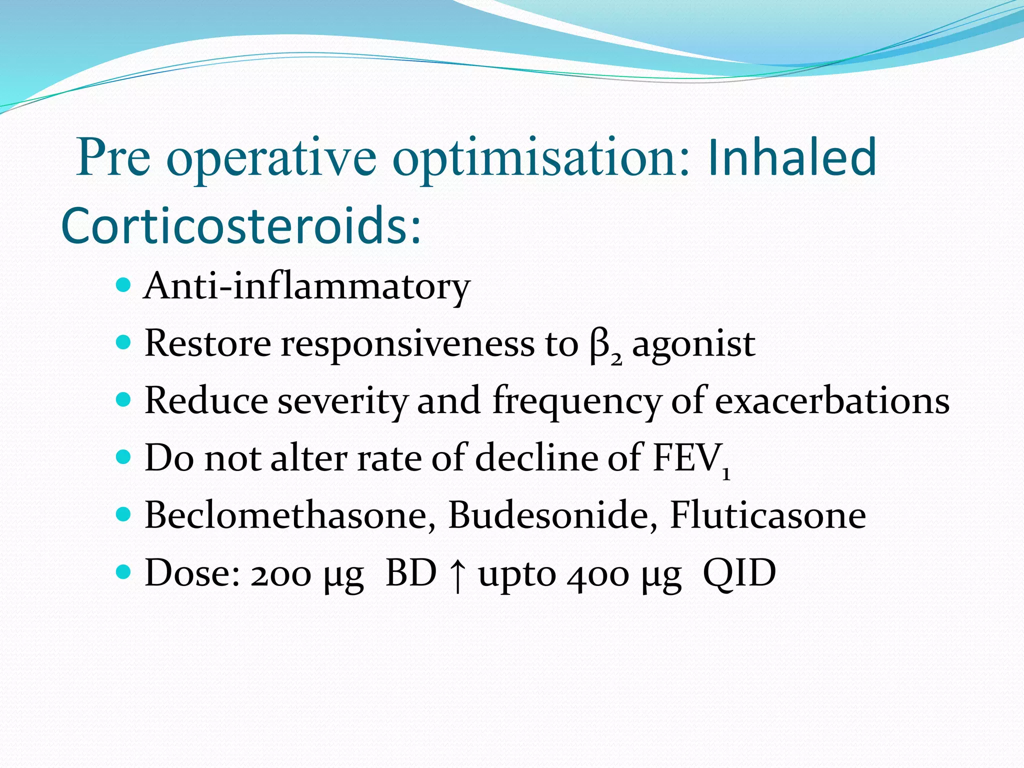 Pre operative optimisation: Inhaled
Corticosteroids:
 Anti-inflammatory
 Restore responsiveness to β2 agonist
 Reduce severity and frequency of exacerbations
 Do not alter rate of decline of FEV1
 Beclomethasone, Budesonide, Fluticasone
 Dose: 200 μg BD ↑ upto 400 μg QID
 