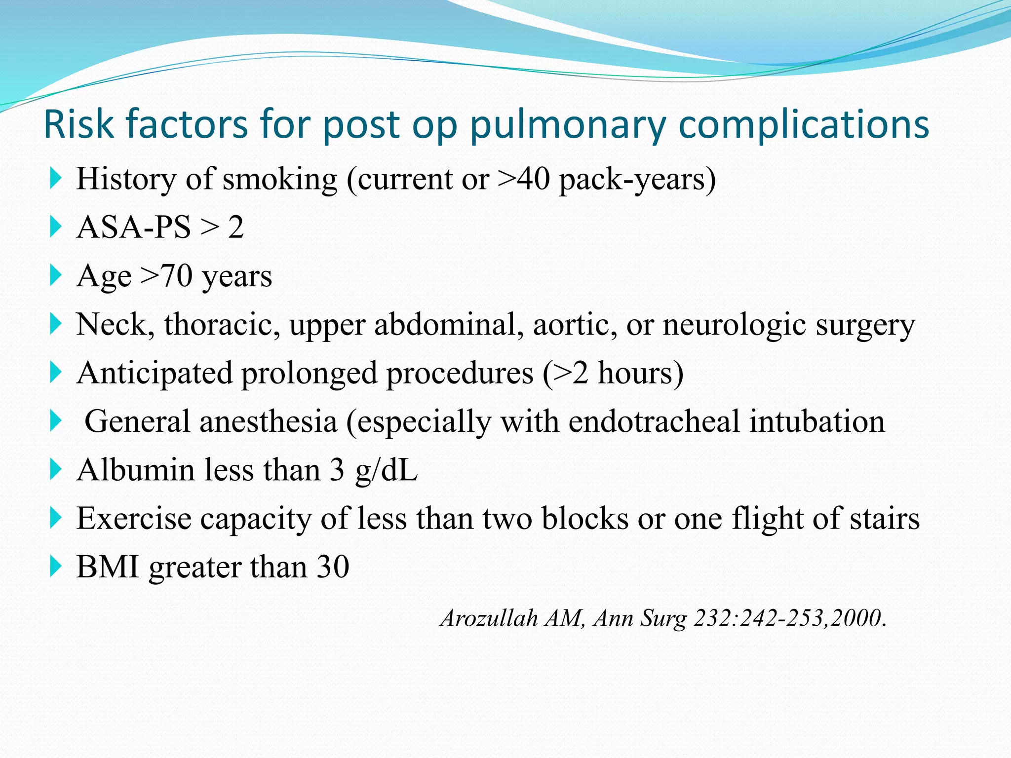  History of smoking (current or >40 pack-years)
 ASA-PS > 2
 Age >70 years
 Neck, thoracic, upper abdominal, aortic, or neurologic surgery
 Anticipated prolonged procedures (>2 hours)
 General anesthesia (especially with endotracheal intubation
 Albumin less than 3 g/dL
 Exercise capacity of less than two blocks or one flight of stairs
 BMI greater than 30
Arozullah AM, Ann Surg 232:242-253,2000.
Risk factors for post op pulmonary complications
 