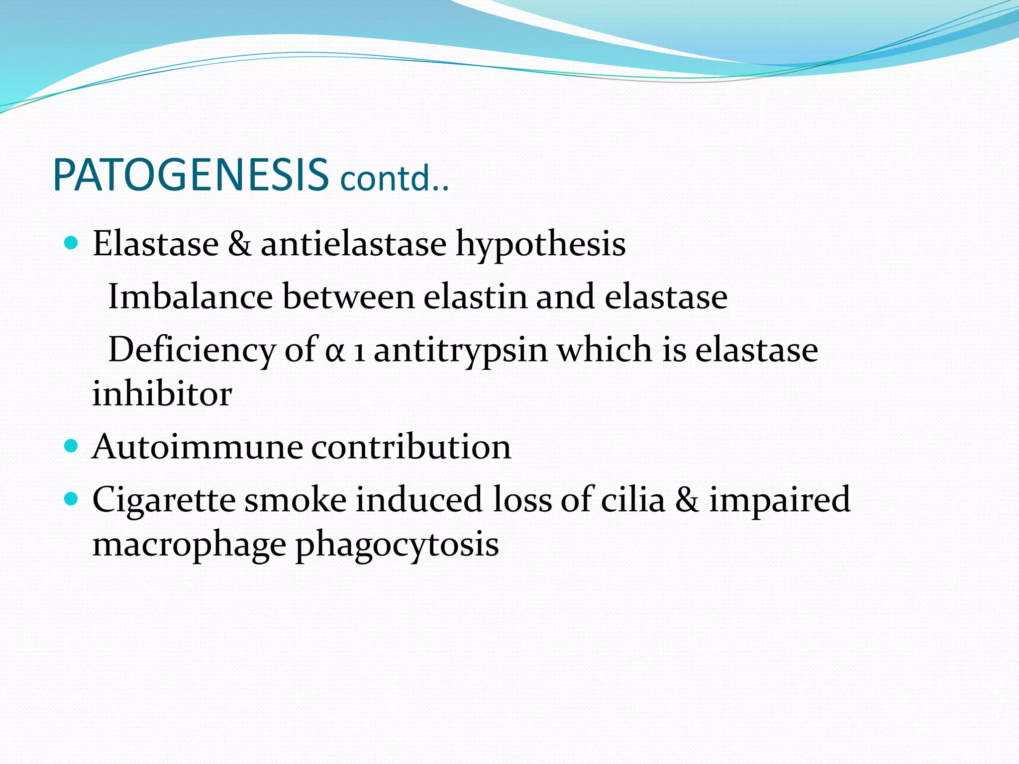 PATOGENESIS contd..
 Elastase & antielastase hypothesis
Imbalance between elastin and elastase
Deficiency of α 1 antitrypsin which is elastase
inhibitor
 Autoimmune contribution
 Cigarette smoke induced loss of cilia & impaired
macrophage phagocytosis
 