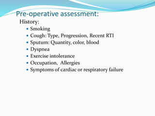 Pre-operative assessment:
History:
 Smoking
 Cough: Type, Progression, Recent RTI
 Sputum: Quantity, color, blood
 Dyspnea
 Exercise intolerance
 Occupation, Allergies
 Symptoms of cardiac or respiratory failure
 