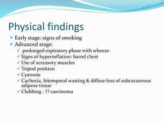 Physical findings
 Early stage: signs of smoking
 Advanced stage:
 prolonged expiratory phase with wheeze
 Signs of hyperinflation: barrel chest
 Use of accessory muscles
 Tripod position
 Cyanosis
 Cachexia, bitemporal wasting & diffuse loss of subcutaneous
adipose tissue
 Clubbing : ?? carcinoma
 